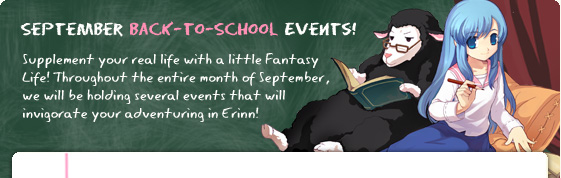 September Back-to-School Events!  Supplement your real life with a little Fantasy Life! Throughout the entire month of September, we will be holding several events that will invigorate your adventuring in Erinn! 