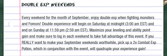 Double Exp Weekends  Every weekend for the month of September, enjoy double exp when fighting monsters and Fomors! Double experience will begin on Saturday at midnight (3:00 am EST) and end on Sunday at 11:59 pm (2:59 am EST). Maximize your leveling and ability point gain and make sure to log in each weekend to take full advantage of this event. If you REALLY want to make your September weekends worthwhile, pick up a 2x Combat Exp Potion, which in conjunction with the event, will quadruple your experience gain!