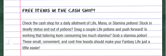 Free Items in the Cash Shop!  Check the cash shop for a daily allotment of Life, Mana, or Stamina potions! Stuck in deadly status and out of potions? Snag a couple Life potions and push forward! Is working that tailoring loom consuming too much stamina? Grab a stamina potion! These small, convenient, and cost-free boosts should make your Fantasy Life just a little easier!