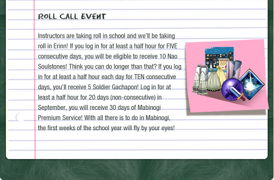 Roll Call Event  Instructors are taking roll in school and we??ll be taking roll in Erinn! If you log in for at least a half hour for FIVE consecutive days, you will be eligible to receive 10 Nao Soulstones! Think you can do longer than that? If you log in for at least a half hour each day for TEN consecutive days, you??ll receive 5 Soldier Gachapon! Log in for at least a half hour for 20 days (non-consecutive) in September, you will receive 30 days of Mabinogi Premium Service! With all there is to do in Mabinogi, the first weeks of the school year will fly by your eyes! 