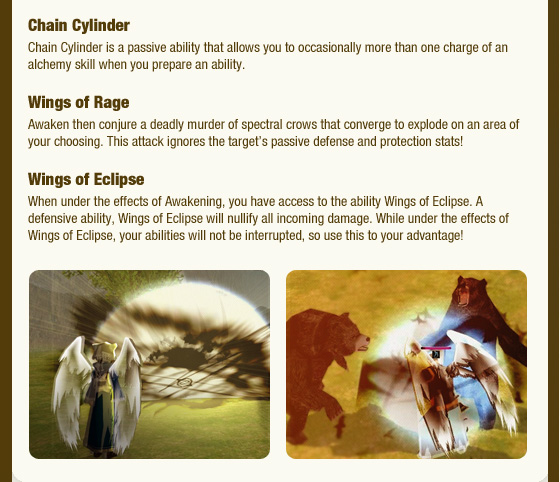 Chain Cylinder Chain Cylinder is a passive ability that allows you to occasionally more than one charge of an alchemy skill when you prepare an ability. Wings of Rage Awaken then conjure a deadly murder of spectral crows that converge to explode on an area of your choosing. This attack ignores the target??s passive defense and protection stats!  Wings of Eclipse When under the effects of Awakening, you have access to the ability Wings of Eclipse. A defensive ability, Wings of Eclipse will nullify all incoming damage. While under the effects of Wings of Eclipse, your abilities will not be interrupted, so use this to your advantage! 