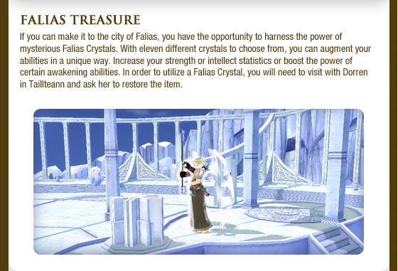 Falias Treasure If you can make it to the city of Falias, you have the opportunity to harness the power of mysterious Falias Crystals. With eleven different crystals to choose from, you can augment your abilities in a unique way. Increase your strength or intellect statistics or boost the power of certain awakening abilities. In order to utilize a Falias Crystal, you will need to visit with Dorren in Taillteann and ask her to restore the item.