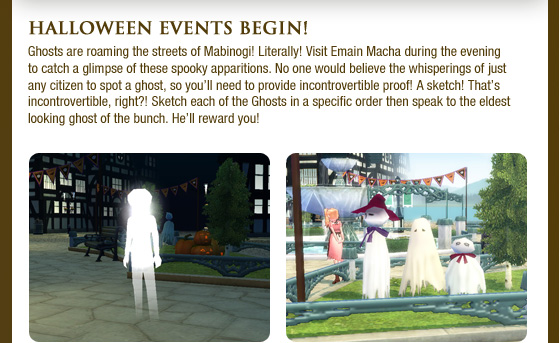 Halloween Events Begin! Ghosts are roaming the streets of Mabinogi! Literally! Visit Emain Macha during the evening to catch a glimpse of these spooky apparitions. No one would believe the whisperings of just any citizen to spot a ghost, so you??ll need to provide incontrovertible proof! A sketch! That??s incontrovertible, right?! Sketch each of the Ghosts in a specific order then speak to the eldest looking ghost of the bunch. He??ll reward you!