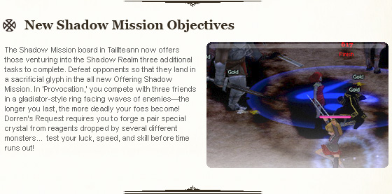 The Shadow Mission board in Taillteann now offers those venturing into the Shadow Realm three additional tasks to complete. Defeat opponents so that they land in a sacrificial glyph in the all new Offering Shadow Mission. In 'Provocation,' you compete with three friends in a gladiator-style ring facing waves of enemies—the longer you last, the more deadly your foes become! Dorren's Request requires you to forge a pair special crystal from reagents dropped by several different monste... test your luck, speed, and skill before time runs out!
