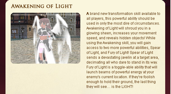 A brand new transformation skill available to all players, this powerful ability should be used in only the most dire of circumstances. Awakening of Light will shroud you in a glowing sheen, increases your movement speed, and reveals hidden objects! While using the Awakening skill, you will gain access to two more powerful abilities, Spear of Light, and Fury of Light! Spear of Light sends a devastating javelin at a target area, decimating all who dare to stand in its way. Fury of Light is a toggle-able ability that will launch beams of powerful energy at your enemy??s current location. If they??re foolish enough to hold their ground, the last thing they will see?? is the LIGHT! 