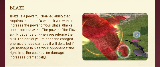 Blaze is a powerful charged ability that requires the use of a wand. If you want to increase the power of your Blaze attacks, use a combat wand. The power of the Blaze ability depends on when you release the skill. The earlier you release the charged energy, the less damage it will do?? but if you manage to blast your opponent at the right time, the potential for damage increases dramatically!