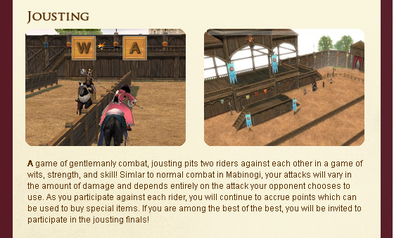 A game of gentlemanly combat, jousting pits two riders against each other in a game of wits, strength, and skill! Simlar to normal combat in Mabinogi, your attacks will vary in the amount of damage and depends entirely on the attack your opponent chooses to use. As you participate against each rider, you will continue to accrue points which can be used to buy special items. If you are among the best of the best, you will be invited to participate in the jousting finals!