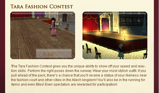 The Tara Fashion Contest gives you the unique ability to show off your speed and reaction skills. Perform the right poses down the runway. Wear your most stylish outfit. If you pull ahead of the pack, there??s a chance that you??ll receive a statue of your likeness near the fashion court and other cities in the Aliech kingdom! You??ll also be in the running for items and even titles! Even spectators are rewarded for participation!