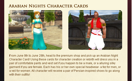 From June 9th to June 29th, head to the premium shop and pick up an Arabian Night Character Card! Using these cards for character creation or rebirth will dress you in a pair of comfortable pants and vest set if you happen to be a male, or a alluring silky garment if you are female. Each has his or her own special headwear- a fez for men, or a veil for women. All character will receive a pair of Persian-inspired shoes to go along with their outfits!