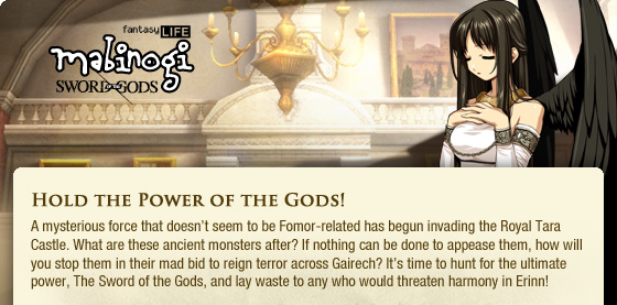 Hold the Power of the Gods!  A mysterious force that doesn??t seem to be Fomor-related has begun invading the Royal Tara Castle. What are these ancient monsters after? If nothing can be done to appease them, how will you stop them in their mad bid to reign terror across Gairech? It??s time to hunt for the ultimate power, The Sword of the Gods, and lay waste to any who would threaten harmony in Erinn!