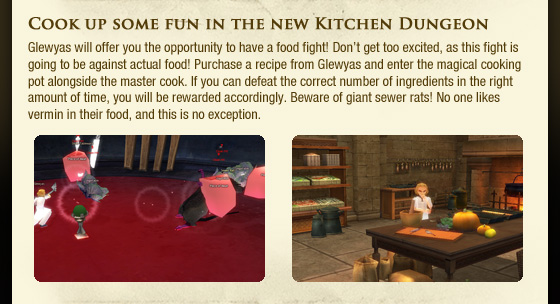 Cook up some fun in the new Kitchen Dungeon  Glewyas will offer you the opportunity to have a food fight! Don??t get too excited, as this fight is going to be against actual food! Purchase a recipe from Glewyas and enter the magical cooking pot alongside the master cook. If you can defeat the correct number of ingredients in the right amount of time, you will be rewarded accordingly. Beware of giant sewer rats! No one likes vermin in their food, and this is no exception.