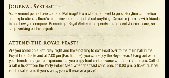 Journal System  Achievement points have come to Mabinogi! From character level to pets, storyline completion and exploration?? there??s an achievement for just about anything! Compare journals with friends to see how you compare. Becoming a Royal Alchemist depends on a decent Journal score, so keep working on those goals. Attend the Royal Feast!  Are you bored on a Saturday night and have nothing to do? Head over to the main hall in the Royal Tara Castle and at 7:00 pm (Pacific time), you can enjoy the Royal Feast! Hang out with your friends and garner experience as you enjoy food and converse with other attendees. Collect a raffle ticket from the Party Helper NPC. When the feast concludes at 8:00 pm, a ticket number will be called and if yours wins, you will receive a prize! 