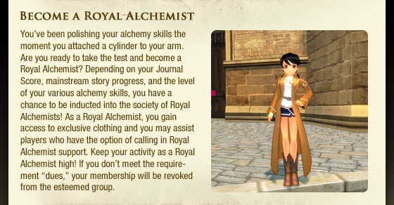 Become a Royal Alchemist  You??ve been polishing your alchemy skills the moment you attached a cylinder to your arm. Are you ready to take the test and become a Royal Alchemist? Depending on your Journal Score, mainstream story progress, and the level of your various alchemy skills, you have a chance to be inducted into the society of Royal Alchemists! As a Royal Alchemist, you gain access to exclusive clothing and you may assist players who have the option of calling in Royal Alchemist support. Keep your activity as a Royal Alchemist high! If you don??t meet the requirement ??dues,?? your membership will be revoked from the esteemed group. 