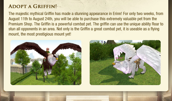 Adopt a Griffin!  The majestic mythical Griffin has made a stunning appearance in Erinn! For only two weeks, from August 11th to August 24th, you will be able to purchase this extremely valuable pet from the Premium Shop. The Griffin is a powerful combat pet. The griffin can use the unique ability Roar to stun all opponents in an area. Not only is the Griffin a great combat pet, it is useable as a flying mount, the most prestigious mount yet!