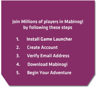 Join Millions of players in Mabinogi by following these steps. Install Game Launcher, Create Account, Verify Email Address, Download Mabinogi, Begin Your Adventure